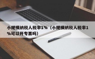 小规模纳税人税率1%（小规模纳税人税率1%可以开专票吗）