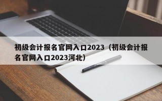 初级会计报名官网入口2023（初级会计报名官网入口2023河北）