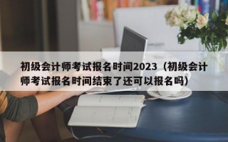 初级会计师考试报名时间2023（初级会计师考试报名时间结束了还可以报名吗）