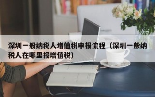 深圳一般纳税人增值税申报流程（深圳一般纳税人在哪里报增值税）