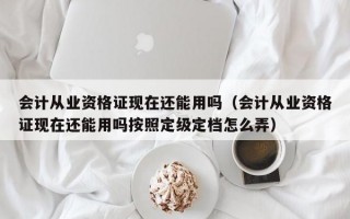 会计从业资格证现在还能用吗（会计从业资格证现在还能用吗按照定级定档怎么弄）