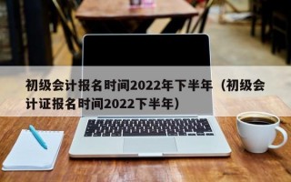 初级会计报名时间2022年下半年（初级会计证报名时间2022下半年）