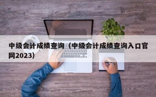 中级会计成绩查询（中级会计成绩查询入口官网2023）