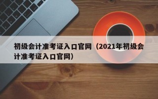 初级会计准考证入口官网（2021年初级会计准考证入口官网）