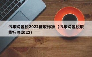 汽车购置税2022征收标准（汽车购置税收费标准2021）