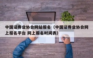 中国证券业协会网站报名（中国证券业协会网上报名平台 网上报名时间表）