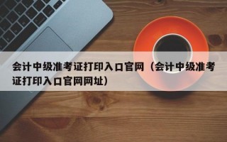 会计中级准考证打印入口官网（会计中级准考证打印入口官网网址）