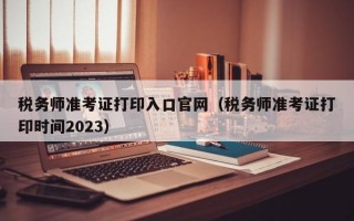 税务师准考证打印入口官网（税务师准考证打印时间2023）