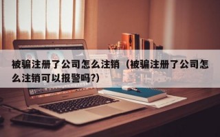 被骗注册了公司怎么注销（被骗注册了公司怎么注销可以报警吗?）