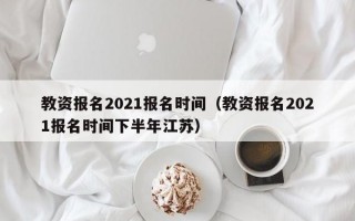 教资报名2021报名时间（教资报名2021报名时间下半年江苏）