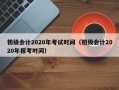 初级会计2020年考试时间（初级会计2020年报考时间）