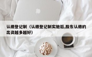 认缴登记制（认缴登记制实施后,股东认缴的出资越多越好）