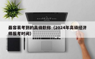 最容易考到的高级职称（2024年高级经济师报考时间）