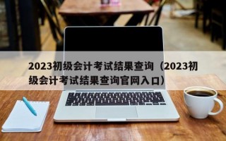 2023初级会计考试结果查询（2023初级会计考试结果查询官网入口）