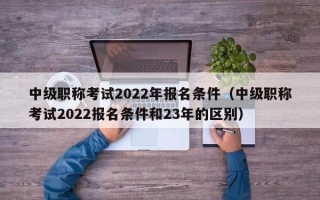 中级职称考试2022年报名条件（中级职称考试2022报名条件和23年的区别）