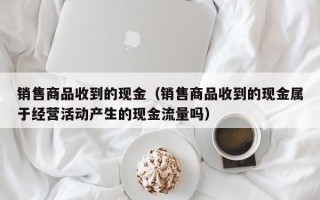 销售商品收到的现金（销售商品收到的现金属于经营活动产生的现金流量吗）