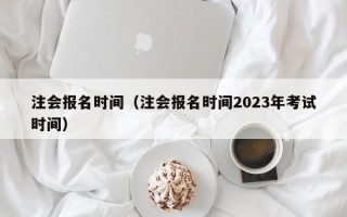 注会报名时间（注会报名时间2023年考试时间）