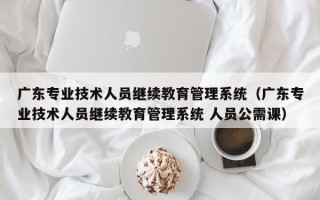 广东专业技术人员继续教育管理系统（广东专业技术人员继续教育管理系统 人员公需课）