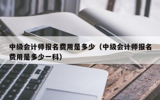 中级会计师报名费用是多少（中级会计师报名费用是多少一科）