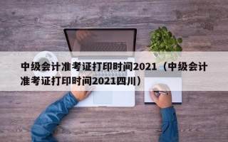 中级会计准考证打印时间2021（中级会计准考证打印时间2021四川）