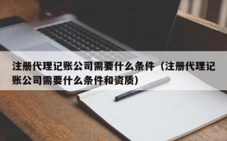 注册代理记账公司需要什么条件（注册代理记账公司需要什么条件和资质）