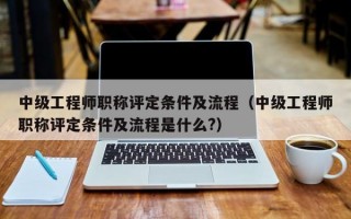 中级工程师职称评定条件及流程（中级工程师职称评定条件及流程是什么?）