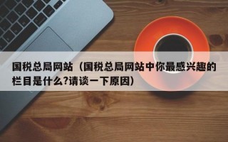 国税总局网站（国税总局网站中你最感兴趣的栏目是什么?请谈一下原因）