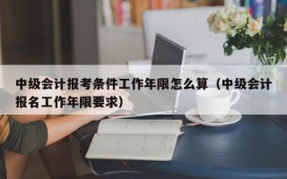 中级会计报考条件工作年限怎么算（中级会计报名工作年限要求）