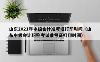 山东2021年中级会计准考证打印时间（山东中级会计职称考试准考证打印时间）