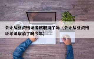 会计从业资格证考试取消了吗（会计从业资格证考试取消了吗今年）