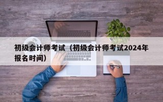 初级会计师考试（初级会计师考试2024年报名时间）