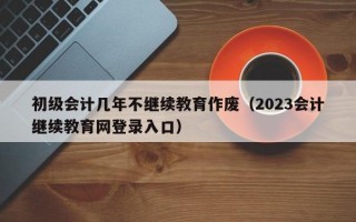 初级会计几年不继续教育作废（2023会计继续教育网登录入口）