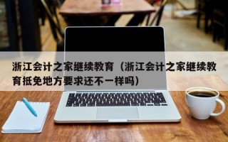 浙江会计之家继续教育（浙江会计之家继续教育抵免地方要求还不一样吗）