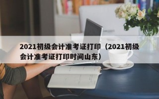 2021初级会计准考证打印（2021初级会计准考证打印时间山东）