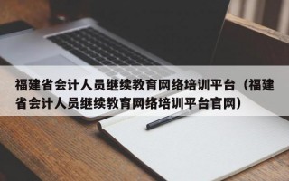 福建省会计人员继续教育网络培训平台（福建省会计人员继续教育网络培训平台官网）