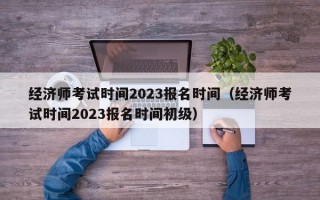 经济师考试时间2023报名时间（经济师考试时间2023报名时间初级）