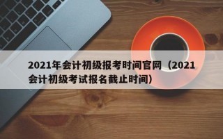 2021年会计初级报考时间官网（2021会计初级考试报名截止时间）