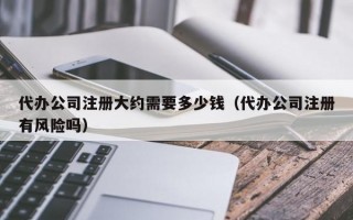 代办公司注册大约需要多少钱（代办公司注册有风险吗）