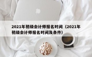 2021年初级会计师报名时间（2021年初级会计师报名时间及条件）