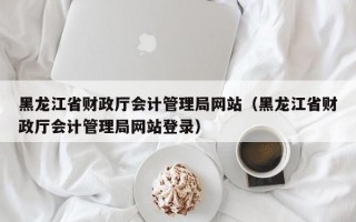 黑龙江省财政厅会计管理局网站（黑龙江省财政厅会计管理局网站登录）