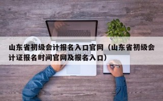 山东省初级会计报名入口官网（山东省初级会计证报名时间官网及报名入口）