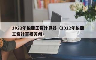 2022年税后工资计算器（2022年税后工资计算器苏州）