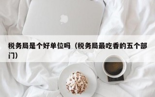 税务局是个好单位吗（税务局最吃香的五个部门）