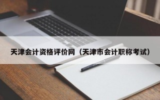 天津会计资格评价网（天津市会计职称考试）