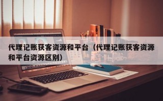 代理记账获客资源和平台（代理记账获客资源和平台资源区别）