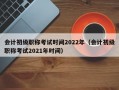 会计初级职称考试时间2022年（会计初级职称考试2021年时间）