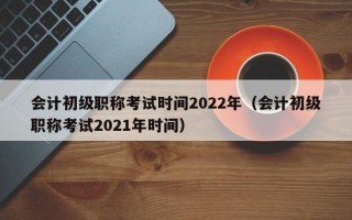 会计初级职称考试时间2022年（会计初级职称考试2021年时间）