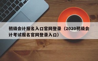 初级会计报名入口官网登录（2020初级会计考试报名官网登录入口）