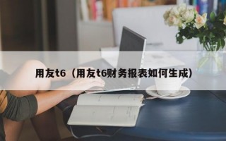 用友t6（用友t6财务报表如何生成）