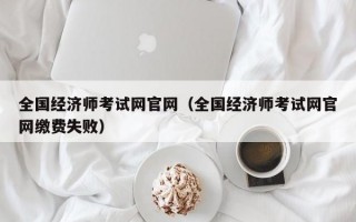 全国经济师考试网官网（全国经济师考试网官网缴费失败）